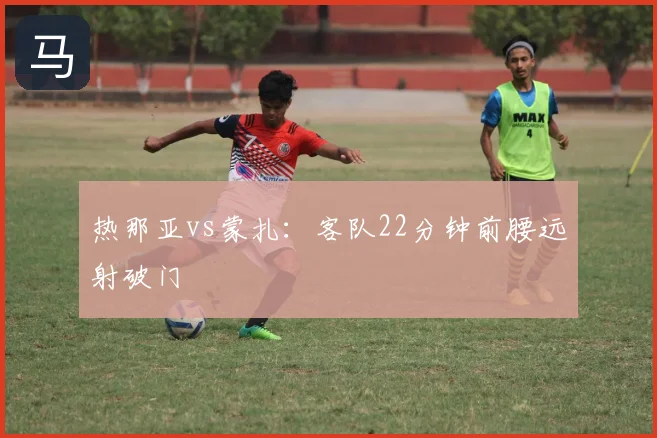 热那亚vs蒙扎：客队22分钟前腰远射破门