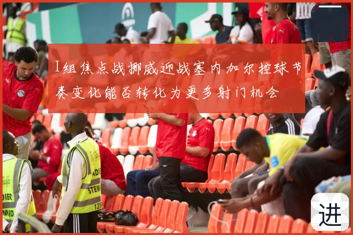 I组焦点战挪威迎战塞内加尔控球节奏变化能否转化为更多射门机会