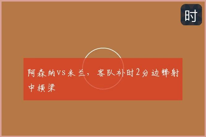 阿森纳vs米兰,客队补时2分边锋射中横梁